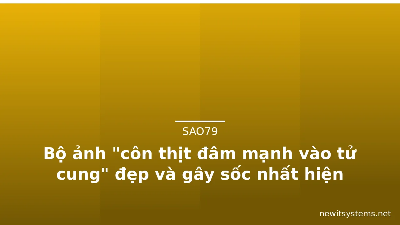 Bộ ảnh "côn thịt đâm mạnh vào tử cung" đẹp và gây sốc nhất hiện nay